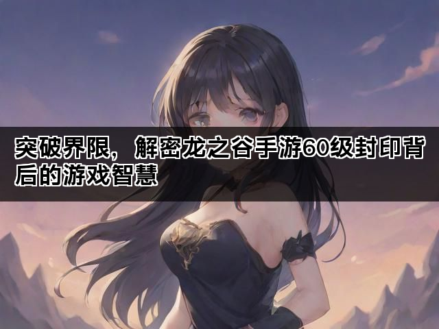 突破界限，解密龙之谷手游60级封印背后的游戏智慧