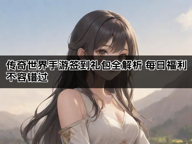 传奇世界手游签到礼包全解析 每日福利不容错过