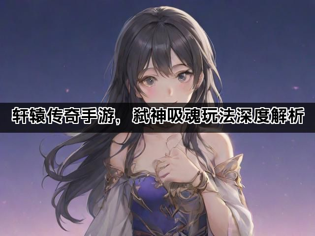 轩辕传奇手游，弑神吸魂玩法深度解析