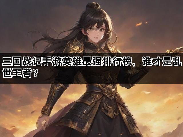 三国战记手游英雄最强排行榜，谁才是乱世王者？