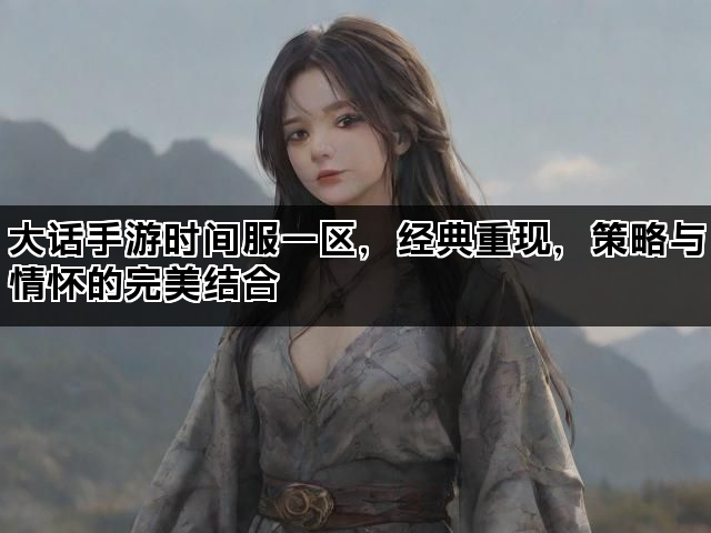 大话手游时间服一区,经典重现,策略与情怀的完美结合 大话手游时间服一区,经典重现,策略与情怀的完美结合