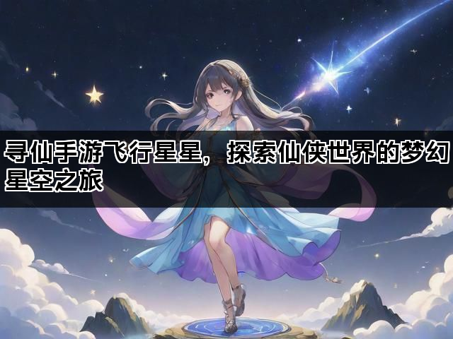寻仙手游飞行星星，探索仙侠世界的梦幻星空之旅