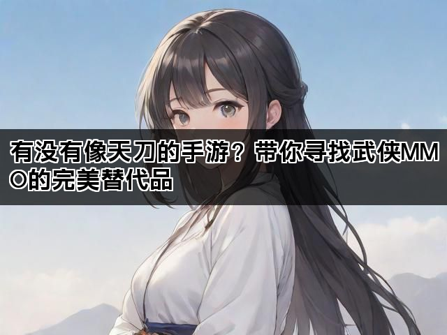 有没有像天刀的手游？带你寻找武侠MMO的完美替代品