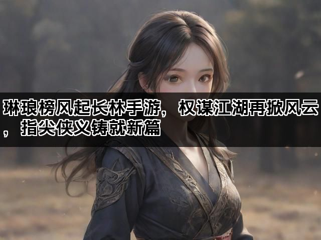 琳琅榜风起长林手游，权谋江湖再掀风云，指尖侠义铸就新篇