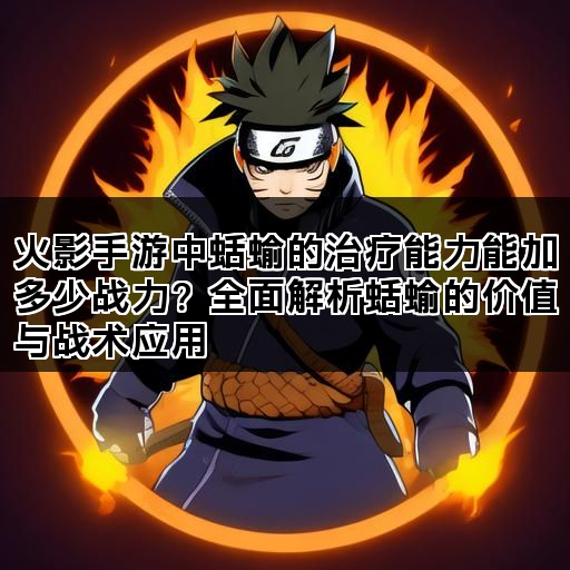 火影手游中蛞蝓的治疗能力能加多少战力？全面解析蛞蝓的价值与战术应用