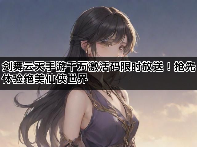 剑舞云天手游千万激活码限时放送！抢先体验绝美仙侠世界