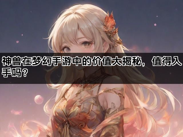 神兽在梦幻手游中的价值大揭秘,值得入手吗? 神兽在梦幻手游中的价值大揭秘,值得入手吗?