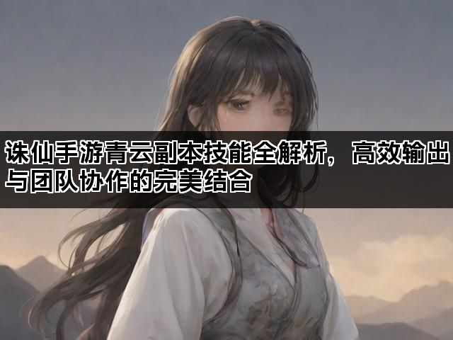 诛仙手游青云副本技能全解析，高效输出与团队协作的完美结合