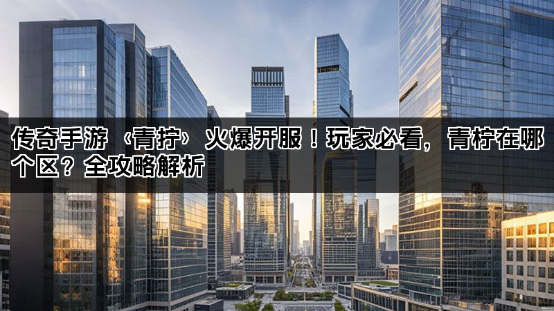 传奇手游〈青拧〉火爆开服!玩家必看,青柠在哪个区?全攻略解析 传奇手游〈青拧〉火爆开服!玩家必看,青柠在哪个区?全攻略解析