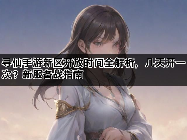 寻仙手游新区开放时间全解析，几天开一次？新服备战指南