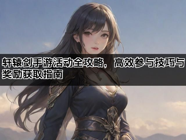 轩辕剑手游活动全攻略，高效参与技巧与奖励获取指南