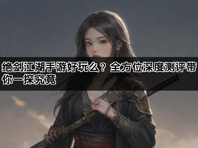 绝剑江湖手游好玩么？全方位深度测评带你一探究竟