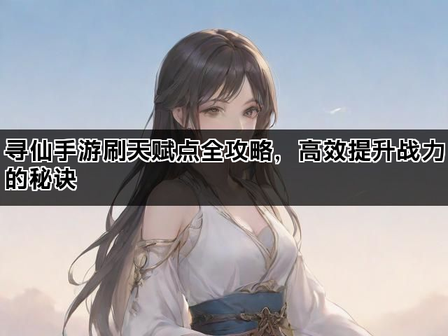 寻仙手游刷天赋点全攻略，高效提升战力的秘诀