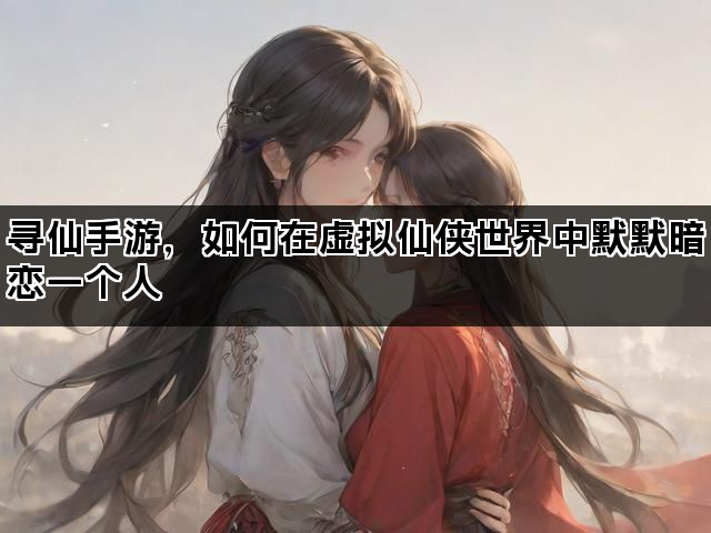 寻仙手游,如何在虚拟仙侠世界中默默暗恋一个人 寻仙手游,如何在虚拟仙侠世界中默默暗恋一个人