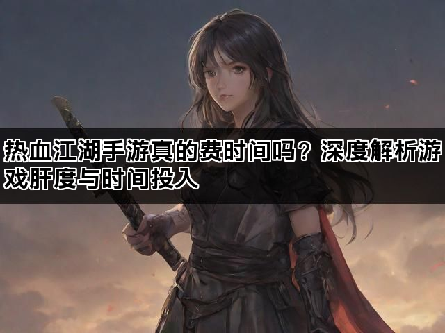 热血江湖手游真的费时间吗？深度解析游戏肝度与时间投入