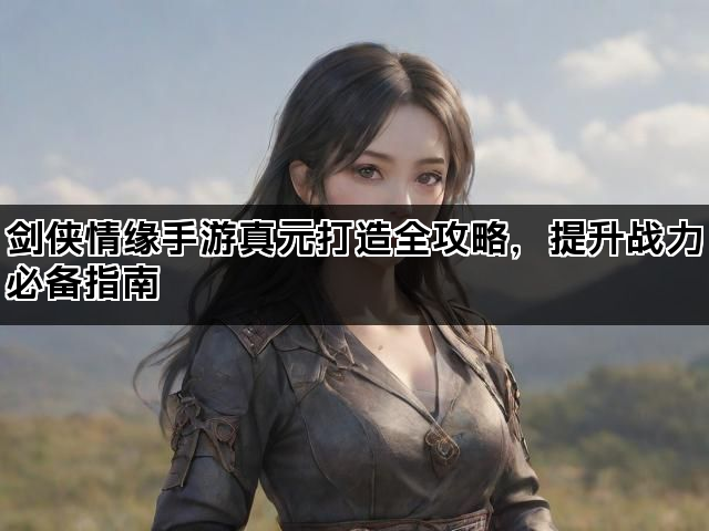 剑侠情缘手游真元打造全攻略，提升战力必备指南