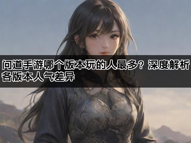 问道手游哪个版本玩的人最多？深度解析各版本人气差异