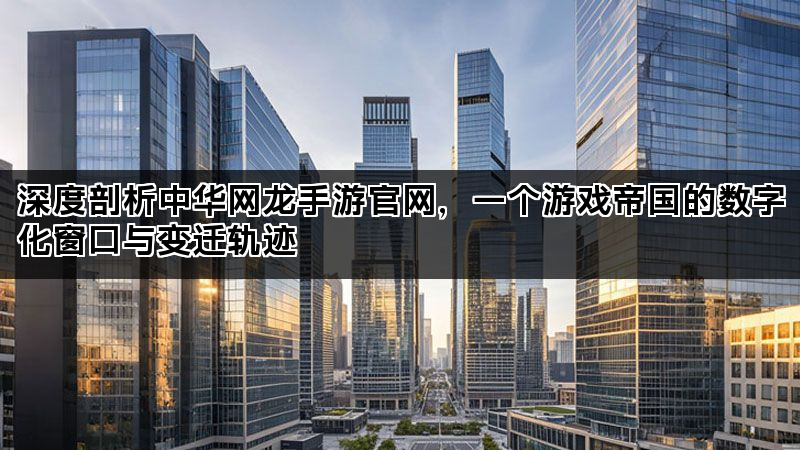 深度剖析中华网龙手游官网，一个游戏帝国的数字化窗口与变迁轨迹