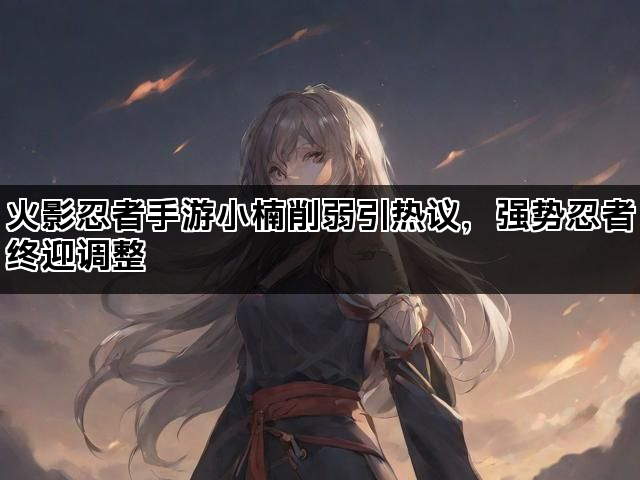 火影忍者手游小楠削弱引热议，强势忍者终迎调整