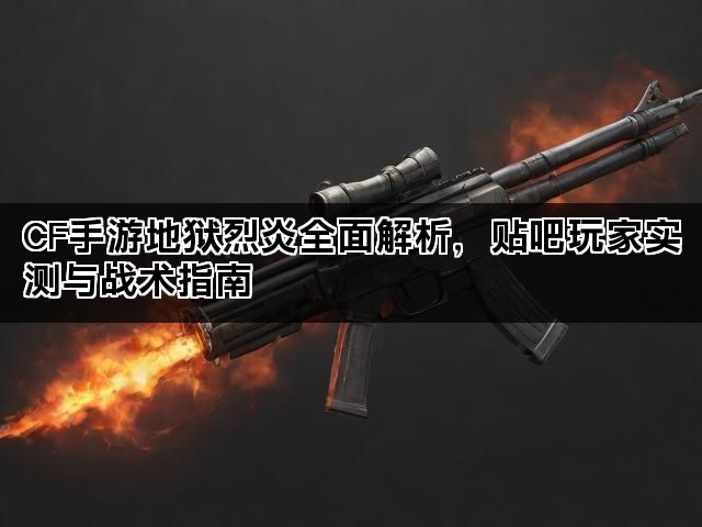 CF手游地狱烈炎全面解析，贴吧玩家实测与战术指南