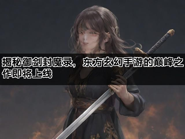 揭秘御剑封魔录，东方玄幻手游的巅峰之作即将上线