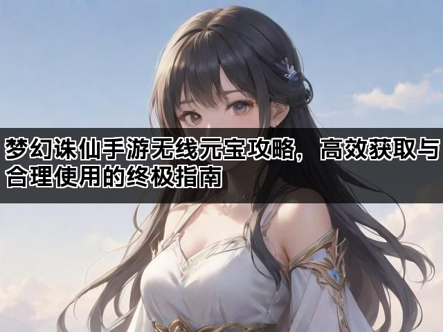 梦幻诛仙手游无线元宝攻略，高效获取与合理使用的终极指南