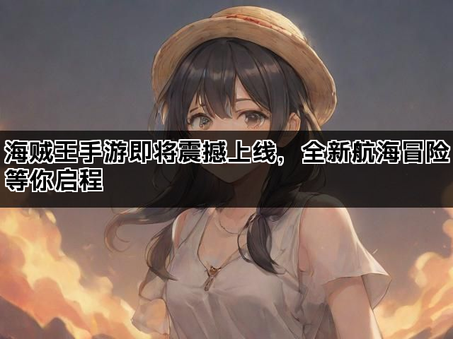 海贼王手游即将震撼上线，全新航海冒险等你启程