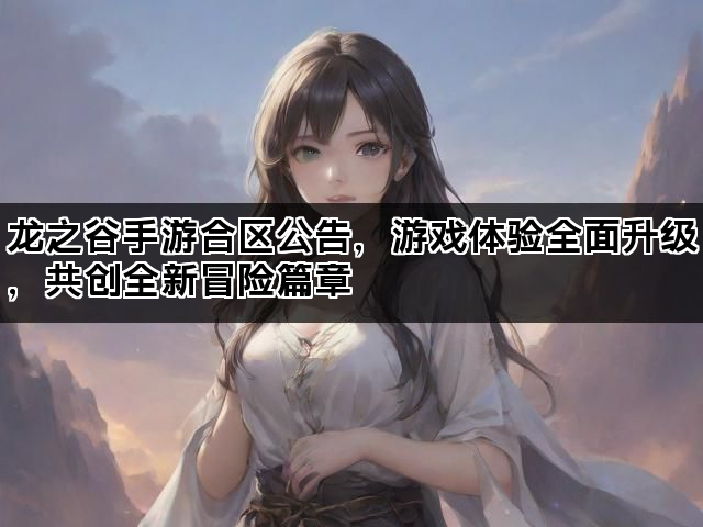龙之谷手游合区公告，游戏体验全面升级，共创全新冒险篇章