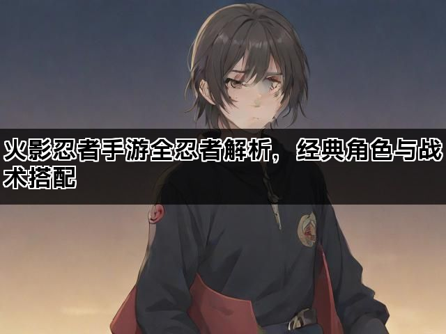 火影忍者手游全忍者解析，经典角色与战术搭配