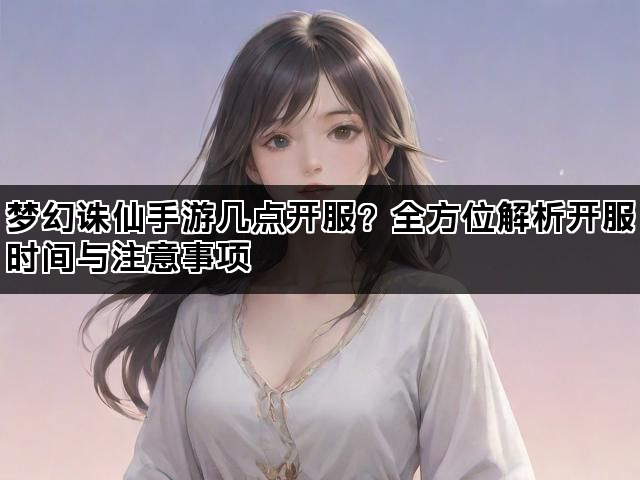 梦幻诛仙手游几点开服?全方位解析开服时间与注意事项 梦幻诛仙手游几点开服?全方位解析开服时间与注意事项