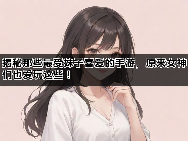 揭秘那些最受妹子喜爱的手游，原来女神们也爱玩这些！