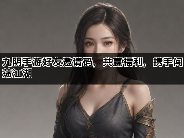 九阴手游好友邀请码，共赢福利，携手闯荡江湖