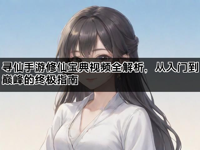 寻仙手游修仙宝典视频全解析，从入门到巅峰的终极指南