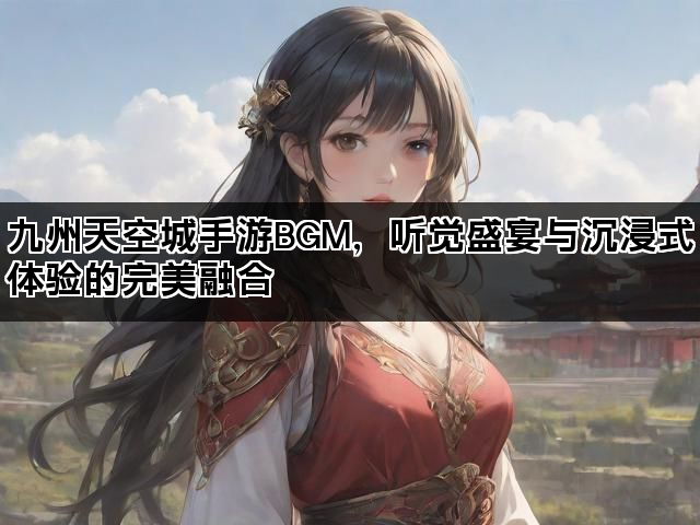 九州天空城手游BGM，听觉盛宴与沉浸式体验的完美融合