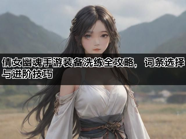 倩女幽魂手游装备洗练全攻略，词条选择与进阶技巧