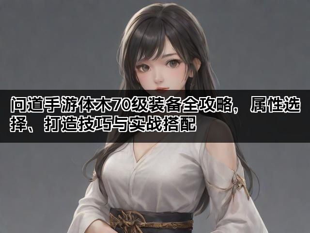 问道手游体木70级装备全攻略，属性选择、打造技巧与实战搭配