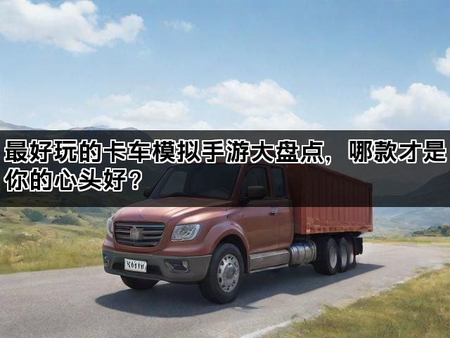 最好玩的卡车模拟手游大盘点，哪款才是你的心头好？