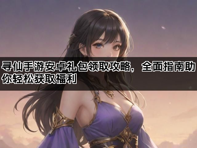 寻仙手游安卓礼包领取攻略，全面指南助你轻松获取福利