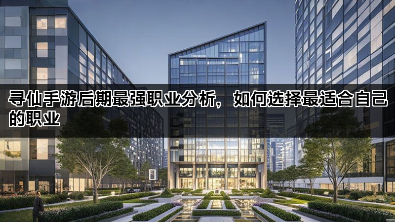 寻仙手游后期最强职业分析，如何选择最适合自己的职业