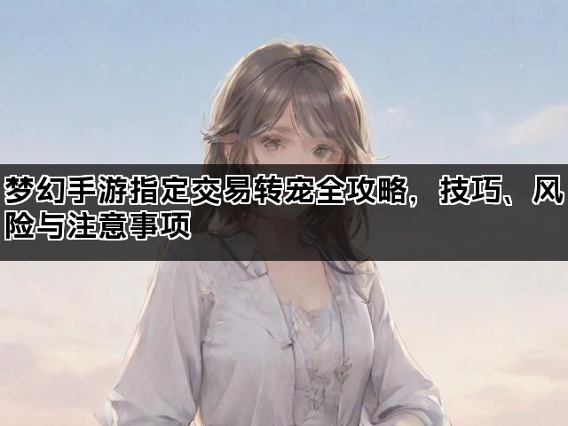 梦幻手游指定交易转宠全攻略，技巧、风险与注意事项