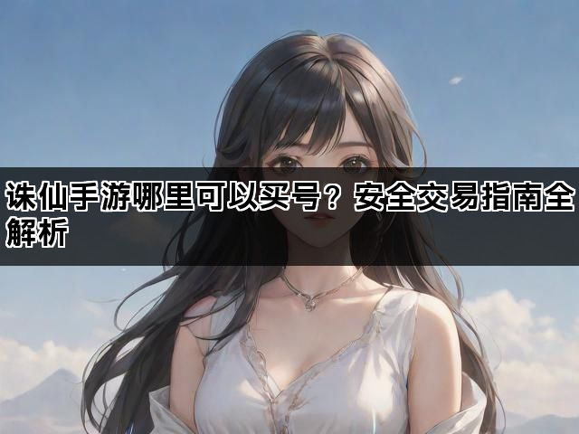 诛仙手游哪里可以买号？安全交易指南全解析