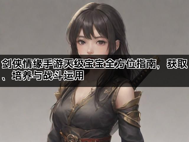 剑侠情缘手游天级宝宝全方位指南，获取、培养与战斗运用