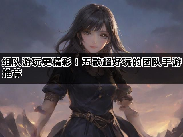组队游玩更精彩！五款超好玩的团队手游推荐