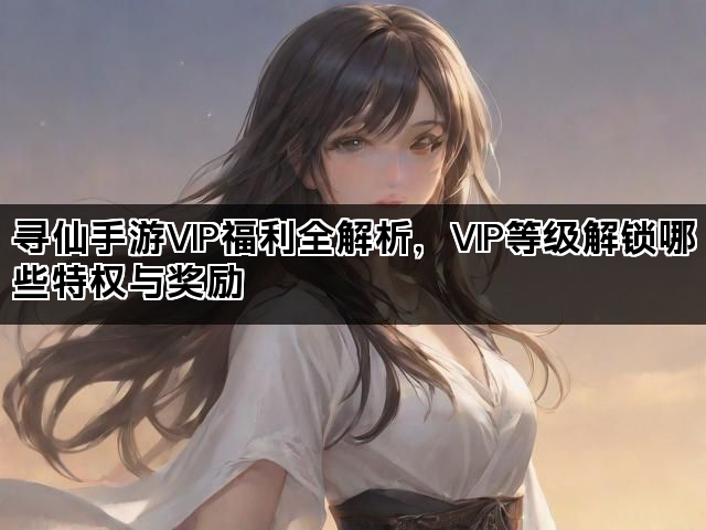寻仙手游VIP福利全解析，VIP等级解锁哪些特权与奖励