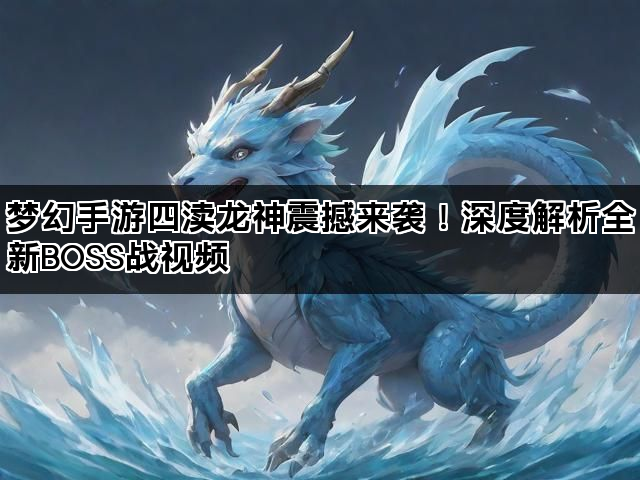 梦幻手游四渎龙神震撼来袭！深度解析全新BOSS战视频