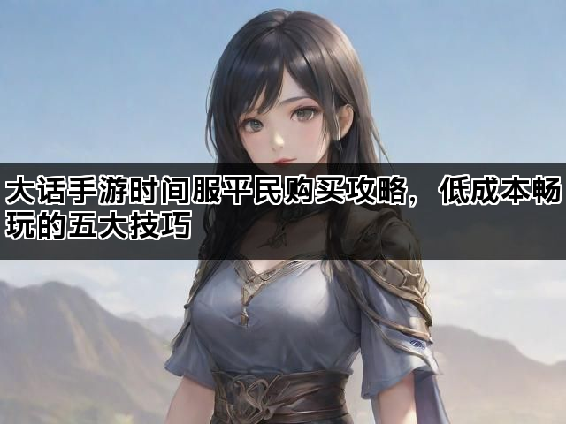 大话手游时间服平民购买攻略,低成本畅玩的五大技巧 大话手游时间服平民购买攻略,低成本畅玩的五大技巧