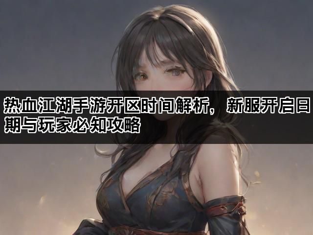 热血江湖手游开区时间解析，新服开启日期与玩家必知攻略
