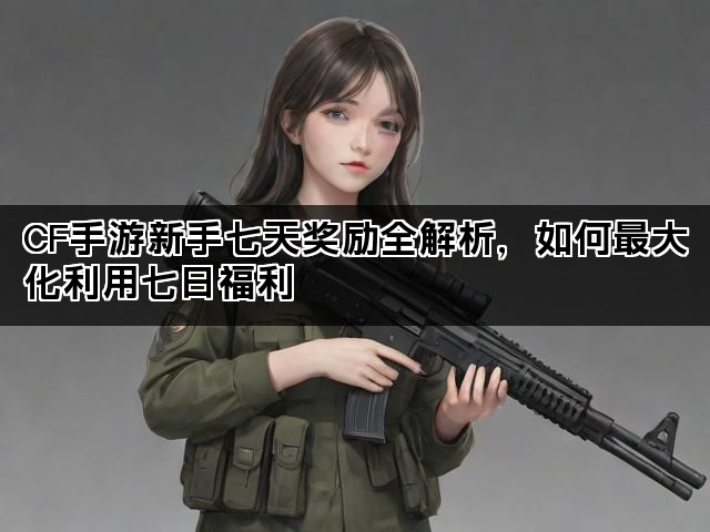 CF手游新手七天奖励全解析，如何最大化利用七日福利