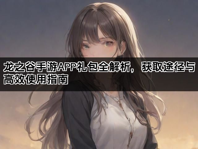 龙之谷手游APP礼包全解析，获取途径与高效使用指南