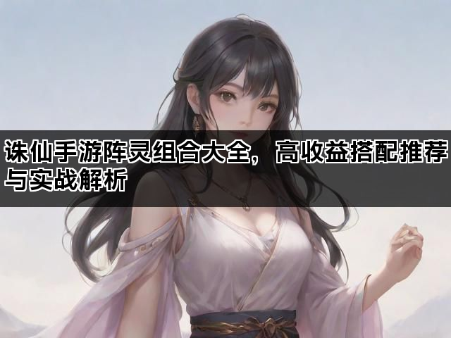诛仙手游阵灵组合大全，高收益搭配推荐与实战解析